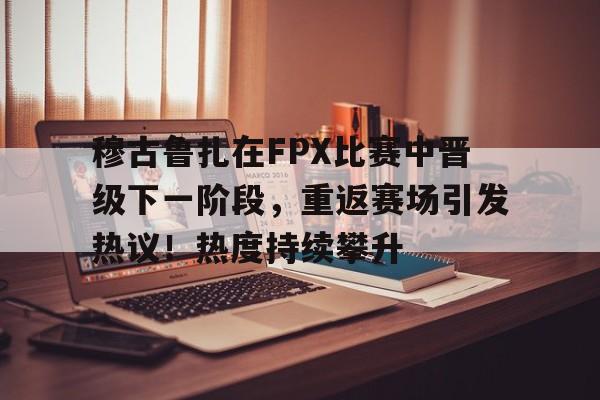 穆古鲁扎在FPX比赛中晋级下一阶段，重返赛场引发热议！热度持续攀升